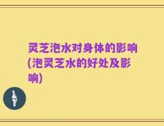 灵芝泡水对身体的影响(泡灵芝水的好处及影响)