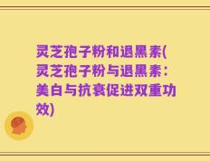 灵芝孢子粉和退黑素(灵芝孢子粉与退黑素：美白与抗衰促进双重功效)