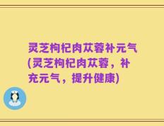 灵芝枸杞肉苁蓉补元气(灵芝枸杞肉苁蓉，补充元气，提升健康)