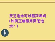 灵芝泡水可以服药喝吗(如何正确服用灵芝泡水？)
