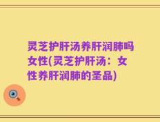 灵芝护肝汤养肝润肺吗女性(灵芝护肝汤：女性养肝润肺的圣品)