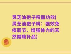 灵芝油孢子粉丽功效(灵芝油孢子粉：强效免疫调节、增强体力的天然健康补品)