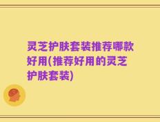 灵芝护肤套装推荐哪款好用(推荐好用的灵芝护肤套装)