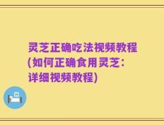 灵芝正确吃法视频教程(如何正确食用灵芝：详细视频教程)