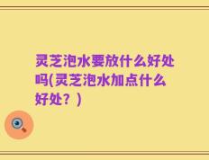 灵芝泡水要放什么好处吗(灵芝泡水加点什么好处？)