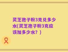 灵芝孢子粉3克兑多少水(灵芝孢子粉3克应该加多少水？)