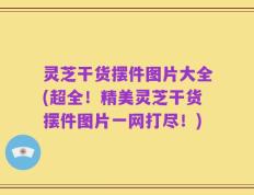 灵芝干货摆件图片大全(超全！精美灵芝干货摆件图片一网打尽！)