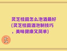 灵芝桂圆怎么泡酒最好(灵芝桂圆酒泡制技巧，美味健康又简单)