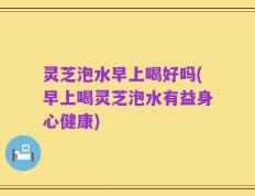 灵芝泡水早上喝好吗(早上喝灵芝泡水有益身心健康)