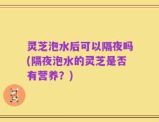 灵芝泡水后可以隔夜吗(隔夜泡水的灵芝是否有营养？)