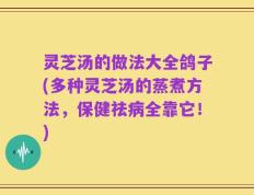 灵芝汤的做法大全鸽子(多种灵芝汤的蒸煮方法，保健祛病全靠它！)