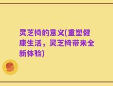 灵芝椅的意义(重塑健康生活，灵芝椅带来全新体验)