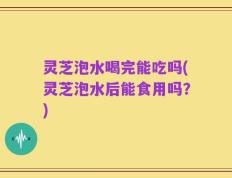 灵芝泡水喝完能吃吗(灵芝泡水后能食用吗？)