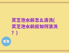 灵芝泡水前怎么清洗(灵芝泡水前应如何清洗？)