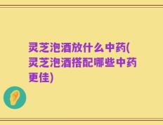 灵芝泡酒放什么中药(灵芝泡酒搭配哪些中药更佳)