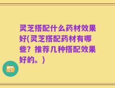 灵芝搭配什么药材效果好(灵芝搭配药材有哪些？推荐几种搭配效果好的。)