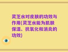 灵芝水对皮肤的功效与作用(灵芝水能为肌肤保湿、抗氧化和消炎的功效)
