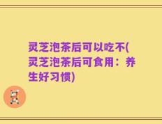 灵芝泡茶后可以吃不(灵芝泡茶后可食用：养生好习惯)