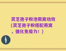 灵芝孢子粉泡燕窝功效(灵芝孢子粉搭配燕窝，强化免疫力！)