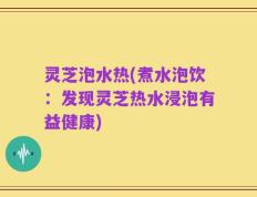 灵芝泡水热(煮水泡饮：发现灵芝热水浸泡有益健康)