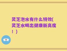 灵芝泡水有什么特效(灵芝水喝出健康新高度！)