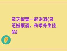 灵芝板栗一起泡酒(灵芝板栗酒，秋季养生佳品)