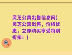 灵芝公寓出售信息网(灵芝公寓出售，价格优惠，立即购买享受特别折扣！)