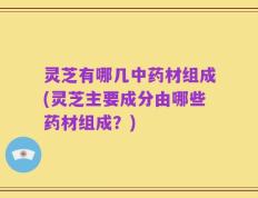 灵芝有哪几中药材组成(灵芝主要成分由哪些药材组成？)