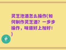 灵芝泡酒怎么操作(如何制作灵芝酒？一步步操作，味道好上加好！)