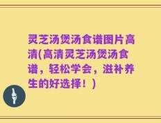 灵芝汤煲汤食谱图片高清(高清灵芝汤煲汤食谱，轻松学会，滋补养生的好选择！)