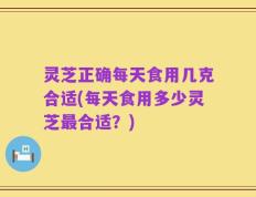 灵芝正确每天食用几克合适(每天食用多少灵芝最合适？)