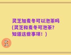 灵芝加麦冬可以泡茶吗(灵芝和麦冬可泡茶？知道这些事项！)
