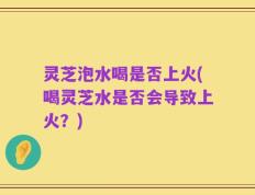 灵芝泡水喝是否上火(喝灵芝水是否会导致上火？)