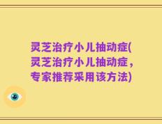 灵芝治疗小儿抽动症(灵芝治疗小儿抽动症，专家推荐采用该方法)