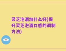 灵芝泡酒加什么好(提升灵芝泡酒口感的调制方法)