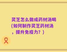 灵芝怎么做成药材汤喝(如何制作灵芝药材汤，提升免疫力？)