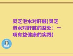 灵芝泡水对肝脏(灵芝泡水对肝脏的益处：一项有益健康的实践)