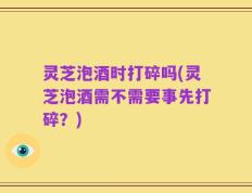 灵芝泡酒时打碎吗(灵芝泡酒需不需要事先打碎？)