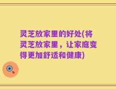 灵芝放家里的好处(将灵芝放家里，让家庭变得更加舒适和健康)