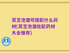 灵芝泡酒可搭配什么药材(灵芝泡酒佐配药材大全推荐)