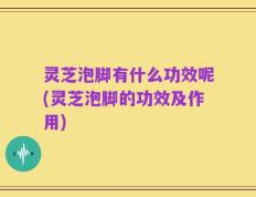灵芝泡脚有什么功效呢(灵芝泡脚的功效及作用)