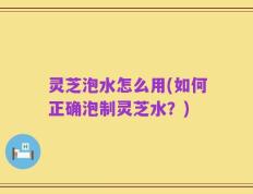 灵芝泡水怎么用(如何正确泡制灵芝水？)