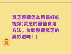 灵芝整颗怎么用最好吃视频(灵芝的最佳食用方法，体验整颗灵芝的美妙滋味！)