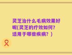 灵芝治什么毛病效果好呢(灵芝的疗效如何？适用于哪些疾病？)
