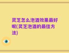 灵芝怎么泡酒效果最好呢(灵芝泡酒的最佳方法)