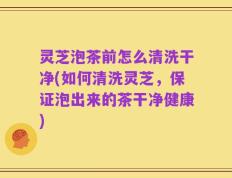 灵芝泡茶前怎么清洗干净(如何清洗灵芝，保证泡出来的茶干净健康)