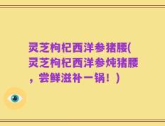 灵芝枸杞西洋参猪腰(灵芝枸杞西洋参炖猪腰，尝鲜滋补一锅！)
