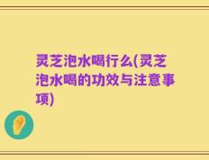 灵芝泡水喝行么(灵芝泡水喝的功效与注意事项)