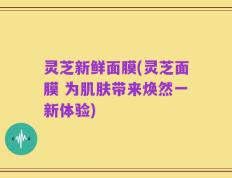 灵芝新鲜面膜(灵芝面膜 为肌肤带来焕然一新体验)