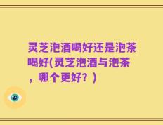 灵芝泡酒喝好还是泡茶喝好(灵芝泡酒与泡茶，哪个更好？)